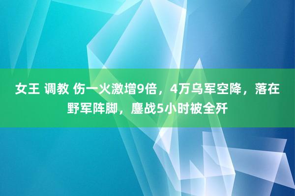 女王 调教 伤一火激增9倍，4万乌军空降，落在野军阵脚，鏖战5小时被全歼