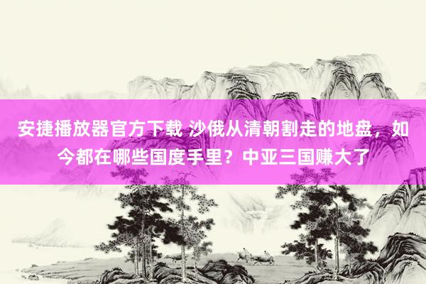 安捷播放器官方下载 沙俄从清朝割走的地盘，如今都在哪些国度手里？中亚三国赚大了