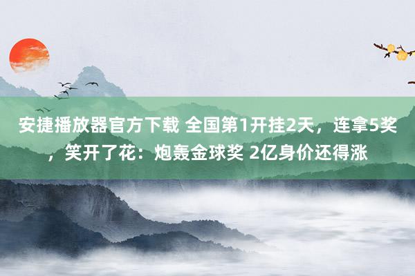 安捷播放器官方下载 全国第1开挂2天，连拿5奖，笑开了花：炮轰金球奖 2亿身价还得涨