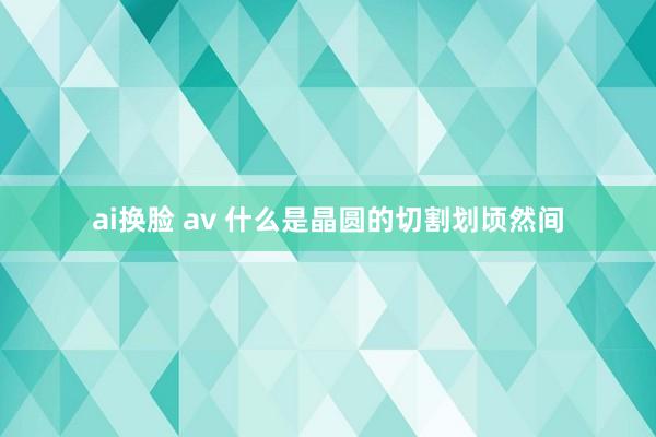 ai换脸 av 什么是晶圆的切割划顷然间