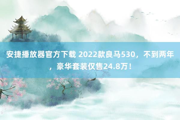 安捷播放器官方下载 2022款良马530，不到两年，豪华套装仅售24.8万！