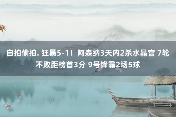 自拍偷拍. 狂暴5-1！阿森纳3天内2杀水晶宫 7轮不败距榜首3分 9号锋霸2场5球