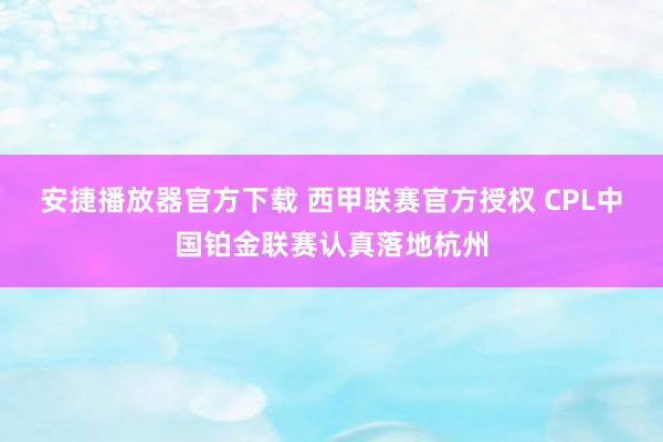 安捷播放器官方下载 西甲联赛官方授权 CPL中国铂金联赛认真落地杭州