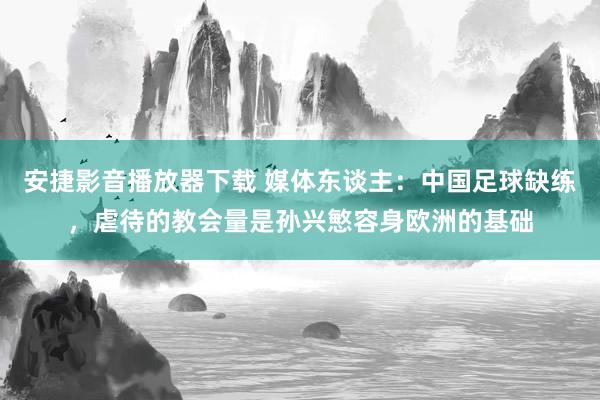 安捷影音播放器下载 媒体东谈主：中国足球缺练，虐待的教会量是孙兴慜容身欧洲的基础