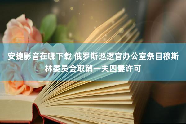 安捷影音在哪下载 俄罗斯巡逻官办公室条目穆斯林委员会取销一夫四妻许可