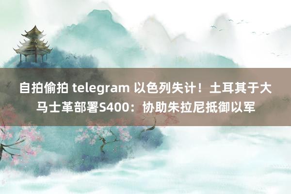 自拍偷拍 telegram 以色列失计！土耳其于大马士革部署S400：协助朱拉尼抵御以军