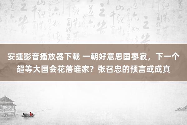 安捷影音播放器下载 一朝好意思国寥寂，下一个超等大国会花落谁家？张召忠的预言或成真