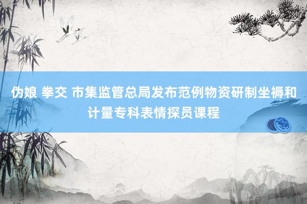 伪娘 拳交 市集监管总局发布范例物资研制坐褥和计量专科表情探员课程