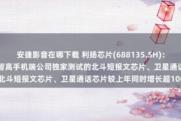 安捷影音在哪下载 利扬芯片(688135.SH)：搁置2024年9月30日，在智高手机端公司独家测试的北斗短报文芯片、卫星通话芯片较上年同时增长超100%