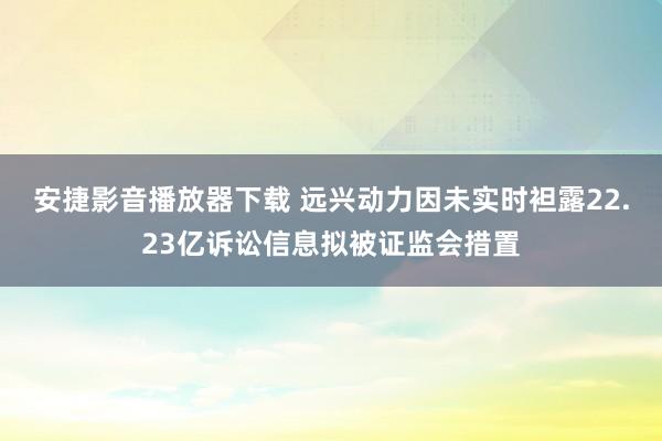 安捷影音播放器下载 远兴动力因未实时袒露22.23亿诉讼信息拟被证监会措置