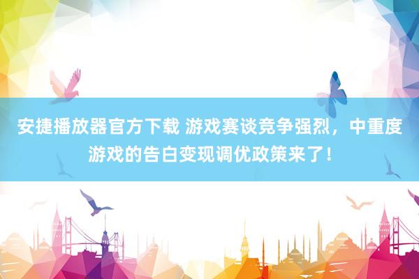 安捷播放器官方下载 游戏赛谈竞争强烈，中重度游戏的告白变现调优政策来了！