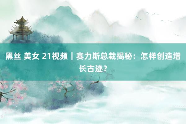 黑丝 美女 21视频｜赛力斯总裁揭秘：怎样创造增长古迹？