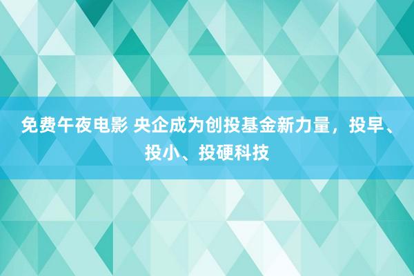 免费午夜电影 央企成为创投基金新力量，投早、投小、投硬科技