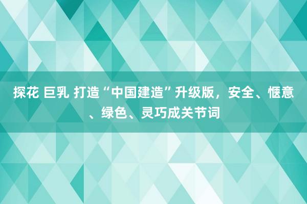 探花 巨乳 打造“中国建造”升级版，安全、惬意、绿色、灵巧成关节词