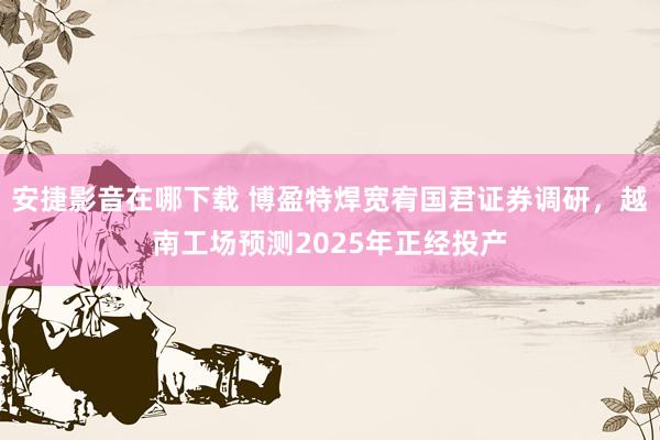 安捷影音在哪下载 博盈特焊宽宥国君证券调研，越南工场预测2025年正经投产