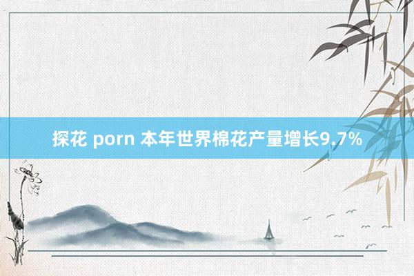 探花 porn 本年世界棉花产量增长9.7%