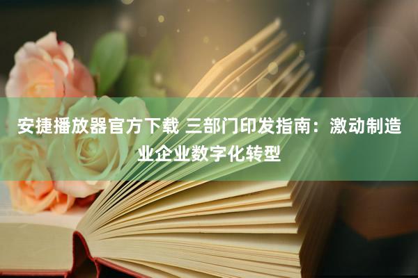 安捷播放器官方下载 三部门印发指南：激动制造业企业数字化转型