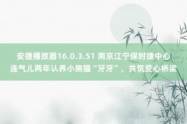 安捷播放器16.0.3.51 南京江宁保时捷中心连气儿两年认养小熊猫“牙牙”，共筑爱心桥梁