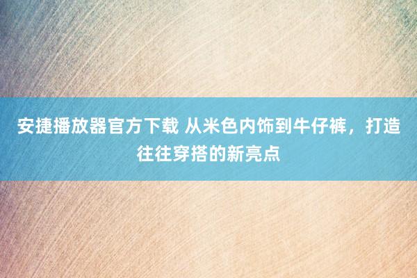 安捷播放器官方下载 从米色内饰到牛仔裤，打造往往穿搭的新亮点