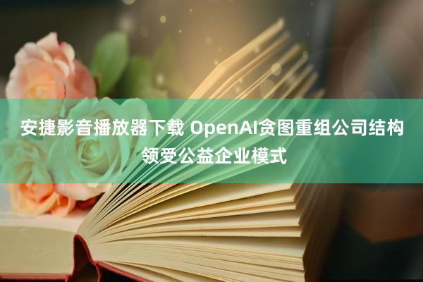 安捷影音播放器下载 OpenAI贪图重组公司结构 领受公益企业模式