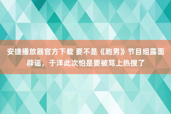 安捷播放器官方下载 要不是《跑男》节目组露面辟谣，于洋此次怕是要被骂上热搜了