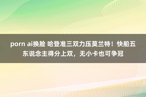 porn ai换脸 哈登准三双力压莫兰特！快船五东说念主得分上双，无小卡也可争冠