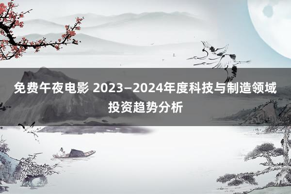 免费午夜电影 2023—2024年度科技与制造领域投资趋势分析