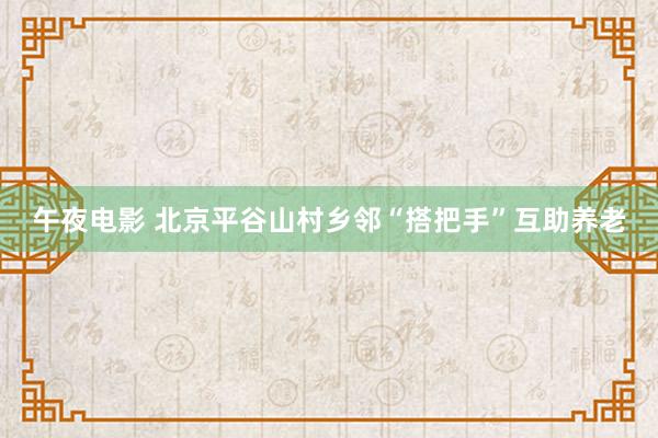 午夜电影 北京平谷山村乡邻“搭把手”互助养老