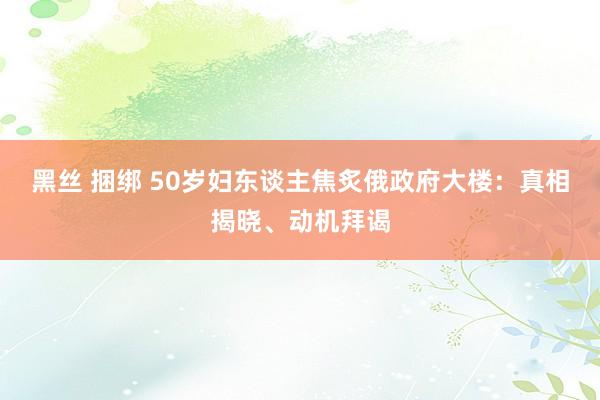 黑丝 捆绑 50岁妇东谈主焦炙俄政府大楼：真相揭晓、动机拜谒