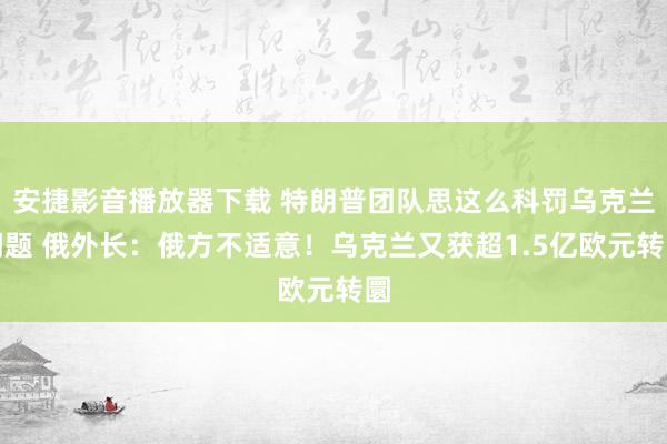 安捷影音播放器下载 特朗普团队思这么科罚乌克兰问题 俄外长：俄方不适意！乌克兰又获超1.5亿欧元转圜