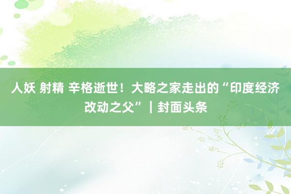 人妖 射精 辛格逝世！大略之家走出的“印度经济改动之父”｜封面头条