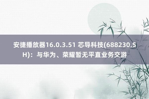 安捷播放器16.0.3.51 芯导科技(688230.SH)：与华为、荣耀暂无平直业务交游