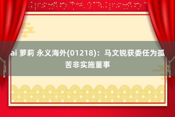 ai 萝莉 永义海外(01218)：马文锐获委任为孤苦非实施董事