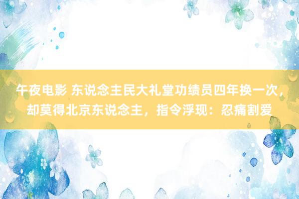 午夜电影 东说念主民大礼堂功绩员四年换一次，却莫得北京东说念主，指令浮现：忍痛割爱