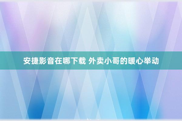 安捷影音在哪下载 外卖小哥的暖心举动