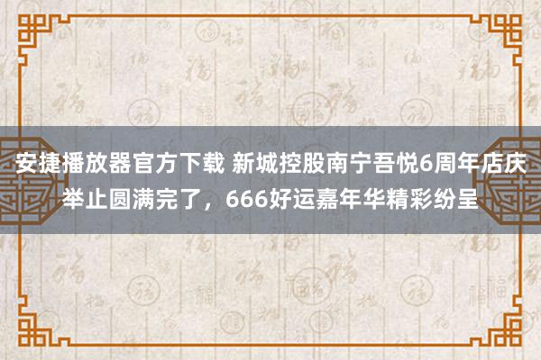 安捷播放器官方下载 新城控股南宁吾悦6周年店庆举止圆满完了，666好运嘉年华精彩纷呈