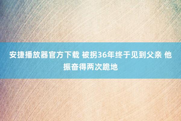 安捷播放器官方下载 被拐36年终于见到父亲 他振奋得两次跪地