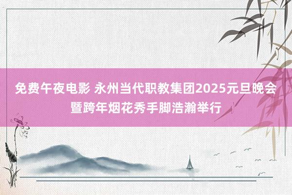 免费午夜电影 永州当代职教集团2025元旦晚会暨跨年烟花秀手脚浩瀚举行