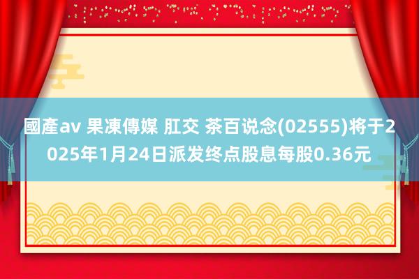 國產av 果凍傳媒 肛交 茶百说念(02555)将于2025年1月24日派发终点股息每股0.36元