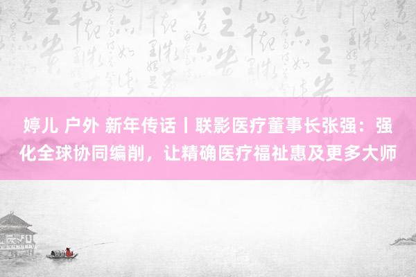 婷儿 户外 新年传话丨联影医疗董事长张强：强化全球协同编削，让精确医疗福祉惠及更多大师