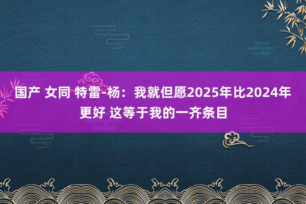 国产 女同 特雷-杨：我就但愿2025年比2024年更好 这等于我的一齐条目