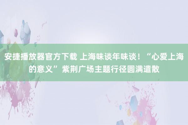 安捷播放器官方下载 上海味谈年味谈！“心爱上海的意义” 紫荆广场主题行径圆满遣散