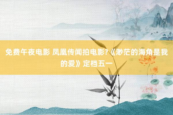 免费午夜电影 凤凰传闻拍电影?《渺茫的海角是我的爱》定档五一