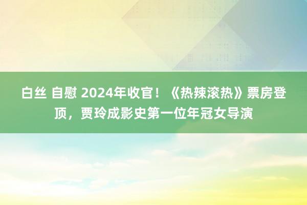 白丝 自慰 2024年收官！《热辣滚热》票房登顶，贾玲成影史第一位年冠女导演