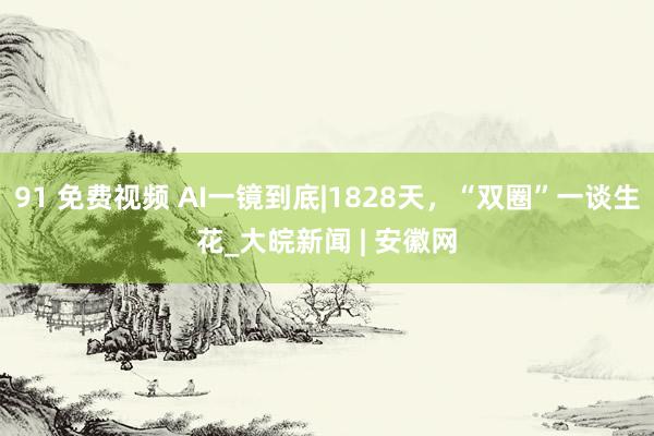 91 免费视频 AI一镜到底|1828天，“双圈”一谈生花_大皖新闻 | 安徽网