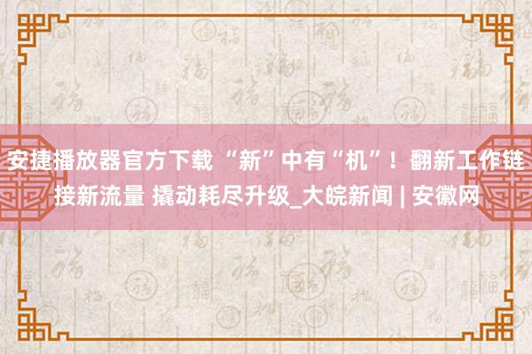 安捷播放器官方下载 “新”中有“机”！翻新工作链接新流量 撬动耗尽升级_大皖新闻 | 安徽网