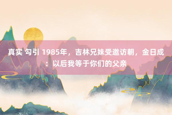 真实 勾引 1985年，吉林兄妹受邀访朝，金日成：以后我等于你们的父亲