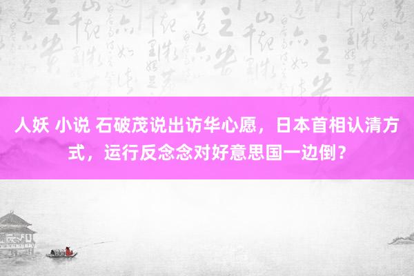 人妖 小说 石破茂说出访华心愿，日本首相认清方式，运行反念念对好意思国一边倒？