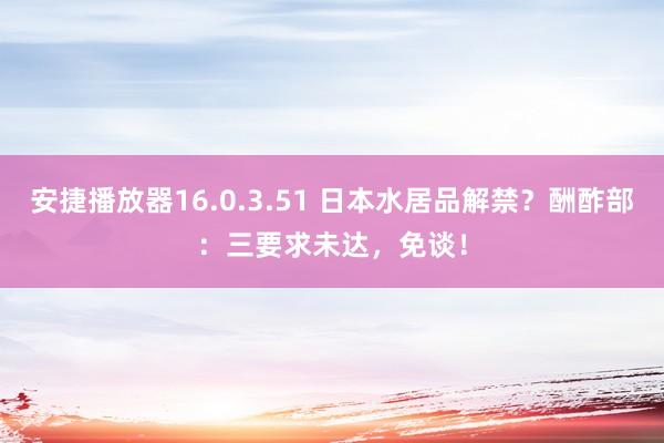 安捷播放器16.0.3.51 日本水居品解禁？酬酢部：三要求未达，免谈！