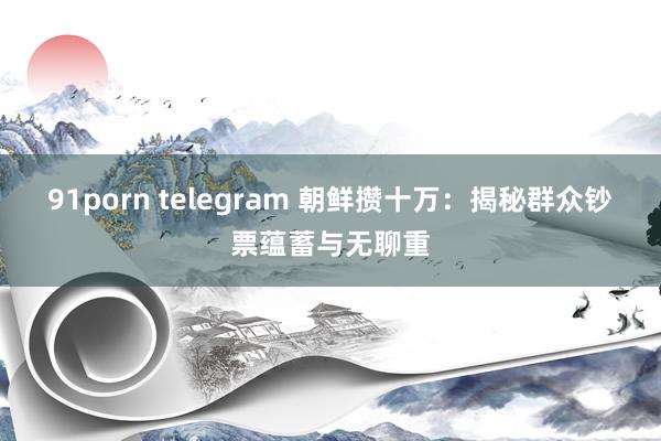 91porn telegram 朝鲜攒十万：揭秘群众钞票蕴蓄与无聊重